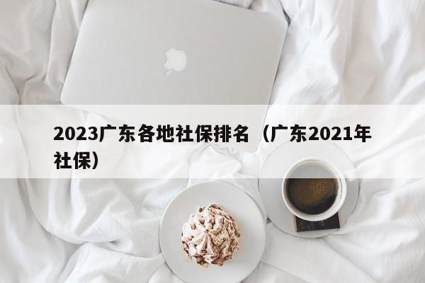 2023广东各地社保排名（广东2021年社保）