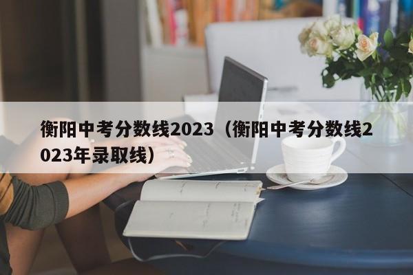 衡阳中考分数线2023（衡阳中考分数线2023年录取线）