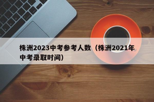 株洲2023中考参考人数（株洲2021年中考录取时间）