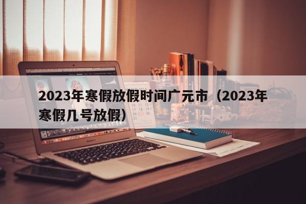 2023年寒假放假时间广元市（2023年寒假几号放假）