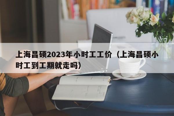 上海昌硕2023年小时工工价（上海昌硕小时工到工期就走吗）