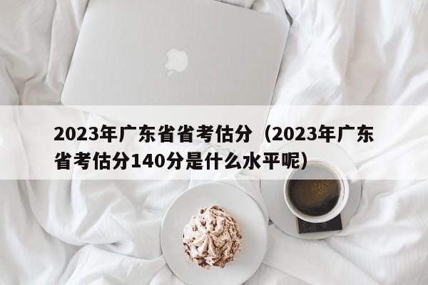 2023年广东省省考估分（2023年广东省考估分140分是什么水平呢）