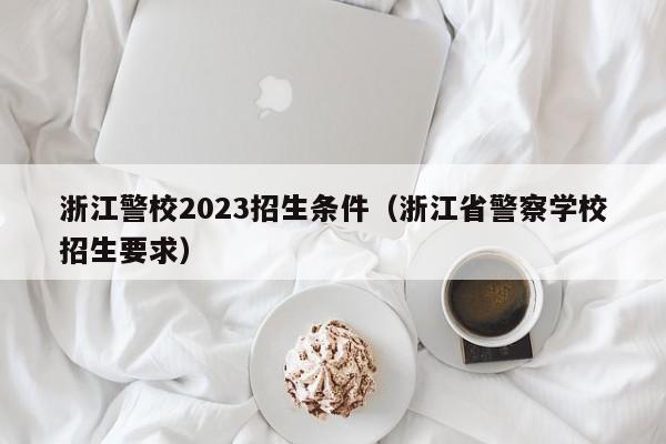 浙江警校2023招生条件（浙江省警察学校招生要求）