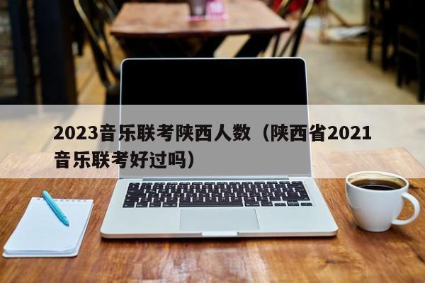 2023音乐联考陕西人数（陕西省2021音乐联考好过吗）